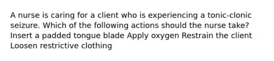 A nurse is caring for a client who is experiencing a tonic-clonic seizure. Which of the following actions should the nurse take? Insert a padded tongue blade Apply oxygen Restrain the client Loosen restrictive clothing