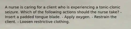 A nurse is caring for a client who is experiencing a tonic-clonic seizure. Which of the following actions should the nurse take? - Insert a padded tongue blade. - Apply oxygen. - Restrain the client. - Loosen restrictive clothing.