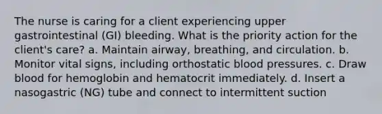 The nurse is caring for a client experiencing upper gastrointestinal (GI) bleeding. What is the priority action for the client's care? a. Maintain airway, breathing, and circulation. b. Monitor vital signs, including orthostatic blood pressures. c. Draw blood for hemoglobin and hematocrit immediately. d. Insert a nasogastric (NG) tube and connect to intermittent suction