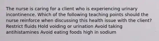 The nurse is caring for a client who is experiencing urinary incontinence. Which of the following teaching points should the nurse reinforce when discussing this health issue with the client? Restrict fluids Hold voiding or urination Avoid taking antihistamines Avoid eating foods high in sodium