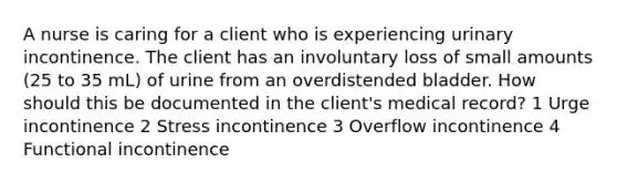 A nurse is caring for a client who is experiencing urinary incontinence. The client has an involuntary loss of small amounts (25 to 35 mL) of urine from an overdistended bladder. How should this be documented in the client's medical record? 1 Urge incontinence 2 Stress incontinence 3 Overflow incontinence 4 Functional incontinence