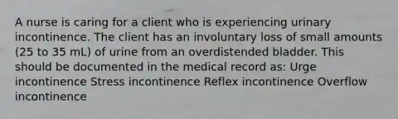 A nurse is caring for a client who is experiencing urinary incontinence. The client has an involuntary loss of small amounts (25 to 35 mL) of urine from an overdistended bladder. This should be documented in the medical record as: Urge incontinence Stress incontinence Reflex incontinence Overflow incontinence