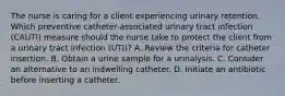 The nurse is caring for a client experiencing urinary retention. Which preventive​ catheter-associated urinary tract infection​ (CAUTI) measure should the nurse take to protect the client from a urinary tract infection​ (UTI)? A. Review the criteria for catheter insertion. B. Obtain a urine sample for a urinalysis. C. Consider an alternative to an indwelling catheter. D. Initiate an antibiotic before inserting a catheter.