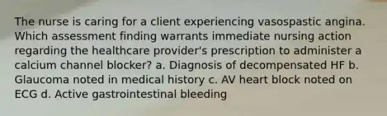 The nurse is caring for a client experiencing vasospastic angina. Which assessment finding warrants immediate nursing action regarding the healthcare provider's prescription to administer a calcium channel blocker? a. Diagnosis of decompensated HF b. Glaucoma noted in medical history c. AV heart block noted on ECG d. Active gastrointestinal bleeding