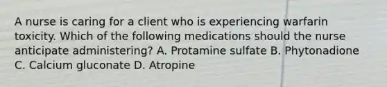 A nurse is caring for a client who is experiencing warfarin toxicity. Which of the following medications should the nurse anticipate administering? A. Protamine sulfate B. Phytonadione C. Calcium gluconate D. Atropine