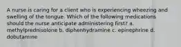 A nurse is caring for a client who is experiencing wheezing and swelling of the tongue. Which of the following medications should the nurse anticipate administering first? a. methylprednisolone b. diphenhydramine c. epinephrine d. dobutamine