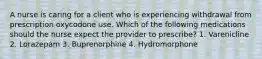 A nurse is caring for a client who is experiencing withdrawal from prescription oxycodone use. Which of the following medications should the nurse expect the provider to prescribe? 1. Varenicline 2. Lorazepam 3. Buprenorphine 4. Hydromorphone