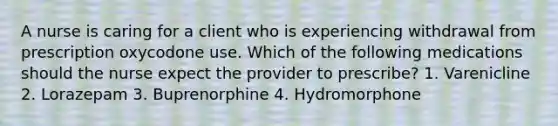 A nurse is caring for a client who is experiencing withdrawal from prescription oxycodone use. Which of the following medications should the nurse expect the provider to prescribe? 1. Varenicline 2. Lorazepam 3. Buprenorphine 4. Hydromorphone