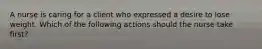 A nurse is caring for a client who expressed a desire to lose weight. Which of the following actions should the nurse take first?