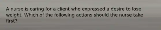 A nurse is caring for a client who expressed a desire to lose weight. Which of the following actions should the nurse take first?