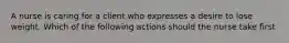 A nurse is caring for a client who expresses a desire to lose weight. Which of the following actions should the nurse take first