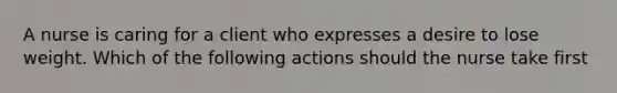 A nurse is caring for a client who expresses a desire to lose weight. Which of the following actions should the nurse take first