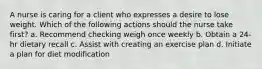 A nurse is caring for a client who expresses a desire to lose weight. Which of the following actions should the nurse take first? a. Recommend checking weigh once weekly b. Obtain a 24-hr dietary recall c. Assist with creating an exercise plan d. Initiate a plan for diet modification