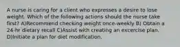 A nurse is caring for a client who expresses a desire to lose weight. Which of the following actions should the nurse take first? A)Recommend checking weight once-weekly B) Obtain a 24-hr dietary recall C)Assist with creating an excercise plan. D)Initiate a plan for diet modification.