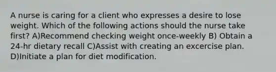 A nurse is caring for a client who expresses a desire to lose weight. Which of the following actions should the nurse take first? A)Recommend checking weight once-weekly B) Obtain a 24-hr dietary recall C)Assist with creating an excercise plan. D)Initiate a plan for diet modification.