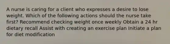 A nurse is caring for a client who expresses a desire to lose weight. Which of the following actions should the nurse take first? Recommend checking weight once weekly Obtain a 24 hr dietary recall Assist with creating an exercise plan Initiate a plan for diet modification