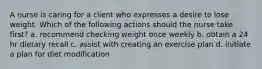 A nurse is caring for a client who expresses a desire to lose weight. Which of the following actions should the nurse take first? a. recommend checking weight once weekly b. obtain a 24 hr dietary recall c. assist with creating an exercise plan d. initiate a plan for diet modification