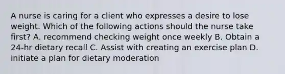 A nurse is caring for a client who expresses a desire to lose weight. Which of the following actions should the nurse take first? A. recommend checking weight once weekly B. Obtain a 24-hr dietary recall C. Assist with creating an exercise plan D. initiate a plan for dietary moderation