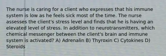 The nurse is caring for a client who expresses that his immune system is low as he feels sick most of the time. The nurse assesses the client's stress level and finds that he is having an elevated level of stress. In addition to neurotransmitters, which chemical messenger between the client's brain and immune system is activated? A) Adrenalin B) Thyroxin C) Cytokines D) Steroids