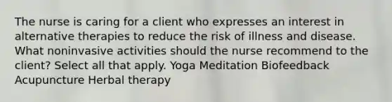 The nurse is caring for a client who expresses an interest in alternative therapies to reduce the risk of illness and disease. What noninvasive activities should the nurse recommend to the client? Select all that apply. Yoga Meditation Biofeedback Acupuncture Herbal therapy