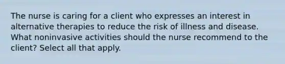 The nurse is caring for a client who expresses an interest in alternative therapies to reduce the risk of illness and disease. What noninvasive activities should the nurse recommend to the client? Select all that apply.