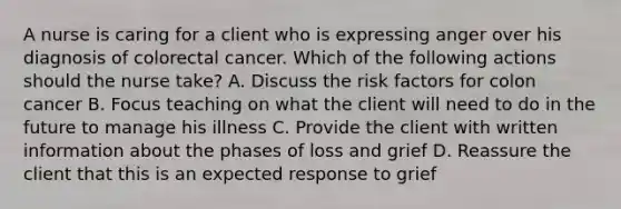 A nurse is caring for a client who is expressing anger over his diagnosis of colorectal cancer. Which of the following actions should the nurse take? A. Discuss the risk factors for colon cancer B. Focus teaching on what the client will need to do in the future to manage his illness C. Provide the client with written information about the phases of loss and grief D. Reassure the client that this is an expected response to grief