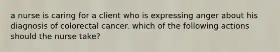 a nurse is caring for a client who is expressing anger about his diagnosis of colorectal cancer. which of the following actions should the nurse take?