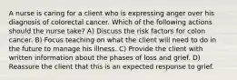 A nurse is caring for a client who is expressing anger over his diagnosis of colorectal cancer. Which of the following actions should the nurse take? A) Discuss the risk factors for colon cancer. B) Focus teaching on what the client will need to do in the future to manage his illness. C) Provide the client with written information about the phases of loss and grief. D) Reassure the client that this is an expected response to grief.