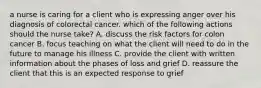 a nurse is caring for a client who is expressing anger over his diagnosis of colorectal cancer. which of the following actions should the nurse take? A. discuss the risk factors for colon cancer B. focus teaching on what the client will need to do in the future to manage his illness C. provide the client with written information about the phases of loss and grief D. reassure the client that this is an expected response to grief