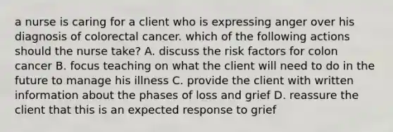 a nurse is caring for a client who is expressing anger over his diagnosis of colorectal cancer. which of the following actions should the nurse take? A. discuss the risk factors for colon cancer B. focus teaching on what the client will need to do in the future to manage his illness C. provide the client with written information about the phases of loss and grief D. reassure the client that this is an expected response to grief