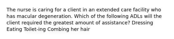 The nurse is caring for a client in an extended care facility who has macular degeneration. Which of the following ADLs will the client required the greatest amount of assistance? Dressing Eating Toilet-ing Combing her hair