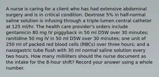 A nurse is caring for a client who has had extensive abdominal surgery and is in critical condition. Dextrose 5% in half-normal saline solution is infusing through a triple-lumen central catheter at 125 ml/hr. The health care provider's orders include gentamicin 80 mg IV piggyback in 50 ml D5W over 30 minutes; ranitidine 50 mg IV in 50 ml D5W over 30 minutes; one unit of 250 ml of packed red blood cells (RBCs) over three hours; and a nasogastric tube flush with 30 ml normal saline solution every two hours. How many milliliters should the nurse document as the intake for the 8-hour shift? Record your answer using a whole number.