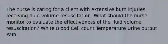 The nurse is caring for a client with extensive burn injuries receiving fluid volume resuscitation. What should the nurse monitor to evaluate the effectiveness of the fluid volume resuscitation? White Blood Cell count Temperature Urine output Pain