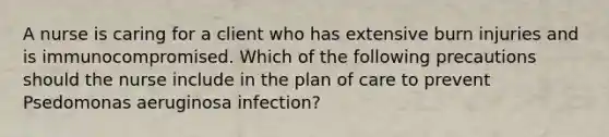 A nurse is caring for a client who has extensive burn injuries and is immunocompromised. Which of the following precautions should the nurse include in the plan of care to prevent Psedomonas aeruginosa infection?