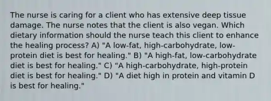 The nurse is caring for a client who has extensive deep tissue damage. The nurse notes that the client is also vegan. Which dietary information should the nurse teach this client to enhance the healing process? A) "A low-fat, high-carbohydrate, low-protein diet is best for healing." B) "A high-fat, low-carbohydrate diet is best for healing." C) "A high-carbohydrate, high-protein diet is best for healing." D) "A diet high in protein and vitamin D is best for healing."