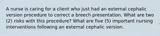 A nurse is caring for a client who just had an external cephalic version procedure to correct a breech presentation. What are two (2) risks with this procedure? What are five (5) important nursing interventions following an external cephalic version.