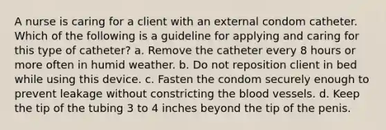 A nurse is caring for a client with an external condom catheter. Which of the following is a guideline for applying and caring for this type of catheter? a. Remove the catheter every 8 hours or more often in humid weather. b. Do not reposition client in bed while using this device. c. Fasten the condom securely enough to prevent leakage without constricting the blood vessels. d. Keep the tip of the tubing 3 to 4 inches beyond the tip of the penis.