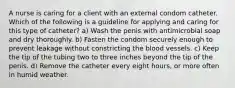 A nurse is caring for a client with an external condom catheter. Which of the following is a guideline for applying and caring for this type of catheter? a) Wash the penis with antimicrobial soap and dry thoroughly. b) Fasten the condom securely enough to prevent leakage without constricting the blood vessels. c) Keep the tip of the tubing two to three inches beyond the tip of the penis. d) Remove the catheter every eight hours, or more often in humid weather.