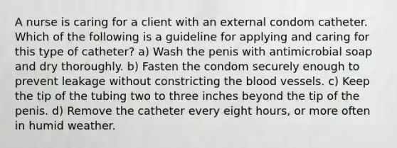 A nurse is caring for a client with an external condom catheter. Which of the following is a guideline for applying and caring for this type of catheter? a) Wash the penis with antimicrobial soap and dry thoroughly. b) Fasten the condom securely enough to prevent leakage without constricting the blood vessels. c) Keep the tip of the tubing two to three inches beyond the tip of the penis. d) Remove the catheter every eight hours, or more often in humid weather.