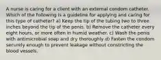 A nurse is caring for a client with an external condom catheter. Which of the following is a guideline for applying and caring for this type of catheter? a) Keep the tip of the tubing two to three inches beyond the tip of the penis. b) Remove the catheter every eight hours, or more often in humid weather. c) Wash the penis with antimicrobial soap and dry thoroughly d) Fasten the condom securely enough to prevent leakage without constricting the blood vessels.