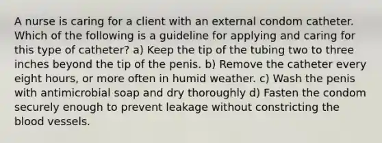 A nurse is caring for a client with an external condom catheter. Which of the following is a guideline for applying and caring for this type of catheter? a) Keep the tip of the tubing two to three inches beyond the tip of the penis. b) Remove the catheter every eight hours, or more often in humid weather. c) Wash the penis with antimicrobial soap and dry thoroughly d) Fasten the condom securely enough to prevent leakage without constricting the blood vessels.