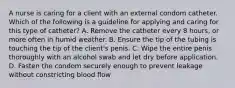 A nurse is caring for a client with an external condom catheter. Which of the following is a guideline for applying and caring for this type of catheter? A. Remove the catheter every 8 hours, or more often in humid weather. B. Ensure the tip of the tubing is touching the tip of the client's penis. C. Wipe the entire penis thoroughly with an alcohol swab and let dry before application. D. Fasten the condom securely enough to prevent leakage without constricting blood flow