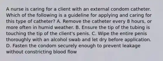 A nurse is caring for a client with an external condom catheter. Which of the following is a guideline for applying and caring for this type of catheter? A. Remove the catheter every 8 hours, or more often in humid weather. B. Ensure the tip of the tubing is touching the tip of the client's penis. C. Wipe the entire penis thoroughly with an alcohol swab and let dry before application. D. Fasten the condom securely enough to prevent leakage without constricting blood flow