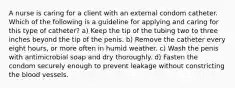 A nurse is caring for a client with an external condom catheter. Which of the following is a guideline for applying and caring for this type of catheter? a) Keep the tip of the tubing two to three inches beyond the tip of the penis. b) Remove the catheter every eight hours, or more often in humid weather. c) Wash the penis with antimicrobial soap and dry thoroughly. d) Fasten the condom securely enough to prevent leakage without constricting the blood vessels.