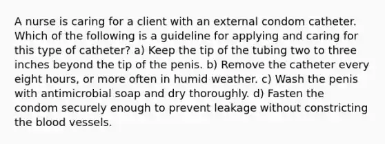 A nurse is caring for a client with an external condom catheter. Which of the following is a guideline for applying and caring for this type of catheter? a) Keep the tip of the tubing two to three inches beyond the tip of the penis. b) Remove the catheter every eight hours, or more often in humid weather. c) Wash the penis with antimicrobial soap and dry thoroughly. d) Fasten the condom securely enough to prevent leakage without constricting the blood vessels.