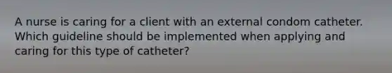 A nurse is caring for a client with an external condom catheter. Which guideline should be implemented when applying and caring for this type of catheter?