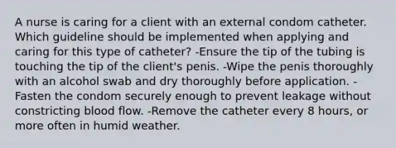 A nurse is caring for a client with an external condom catheter. Which guideline should be implemented when applying and caring for this type of catheter? -Ensure the tip of the tubing is touching the tip of the client's penis. -Wipe the penis thoroughly with an alcohol swab and dry thoroughly before application. -Fasten the condom securely enough to prevent leakage without constricting blood flow. -Remove the catheter every 8 hours, or more often in humid weather.