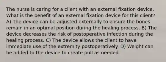 The nurse is caring for a client with an external fixation device. What is the benefit of an external fixation device for this client? A) The device can be adjusted externally to ensure the bones remain in an optimal position during the healing process. B) The device decreases the risk of postoperative infection during the healing process. C) The device allows the client to have immediate use of the extremity postoperatively. D) Weight can be added to the device to create pull as needed.