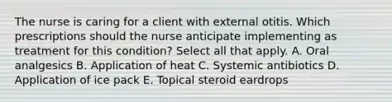 The nurse is caring for a client with external otitis. Which prescriptions should the nurse anticipate implementing as treatment for this condition? Select all that apply. A. Oral analgesics B. Application of heat C. Systemic antibiotics D. Application of ice pack E. Topical steroid eardrops