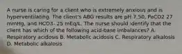 A nurse is caring for a client who is extremely anxious and is hyperventilating. The client's ABG results are pH 7.50, PaCO2 27 mmHg, and HCO3- 25 mEq/L. The nurse should identify that the client has which of the following acid-base imbalances? A. Respiratory acidosis B. Metabolic acidosis C. Respiratory alkalosis D. Metabolic alkalosis